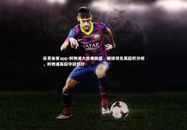 乐竞体育app-利物浦大胜弗赖堡，继续领先英超积分榜，利物浦英超夺冠积分