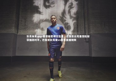 乐竞体育app-雷恩新星横空出世，巴黎圣日耳曼惊险斩获强劲对手，巴黎圣日耳曼vs雷恩直播视频