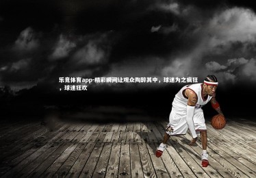 乐竞体育app-精彩瞬间让观众陶醉其中，球迷为之疯狂，球迷狂欢