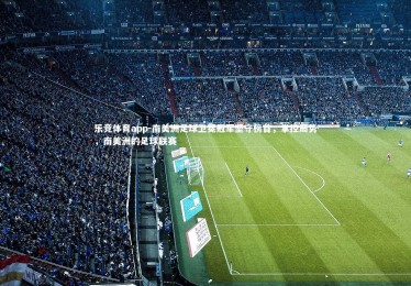 乐竞体育app-南美洲足球卫冕冠军坚守榜首，掌控局势，南美洲的足球联赛