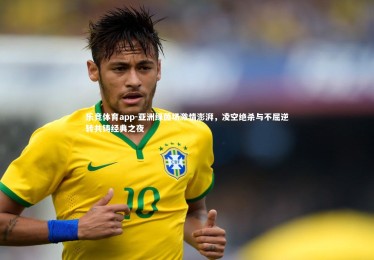 乐竞体育app-亚洲绿茵场激情澎湃，凌空绝杀与不屈逆转共铸经典之夜