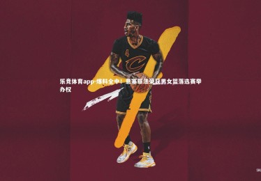 乐竞体育app-爆料全中！意塞菲法荣获男女篮落选赛举办权