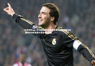 乐竞体育app-尤文图斯新任主席阐述俱乐部新战略方向 强调可持续发展与竞技卓越并重